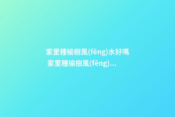 家里種榆樹風(fēng)水好嗎 家里種榆樹風(fēng)水禁忌